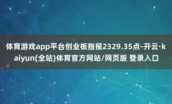 体育游戏app平台创业板指报2329.35点-开云·kaiyun(全站)体育官方网站/网页版 登录入口