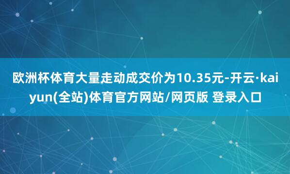 欧洲杯体育大量走动成交价为10.35元-开云·kaiyun(全站)体育官方网站/网页版 登录入口