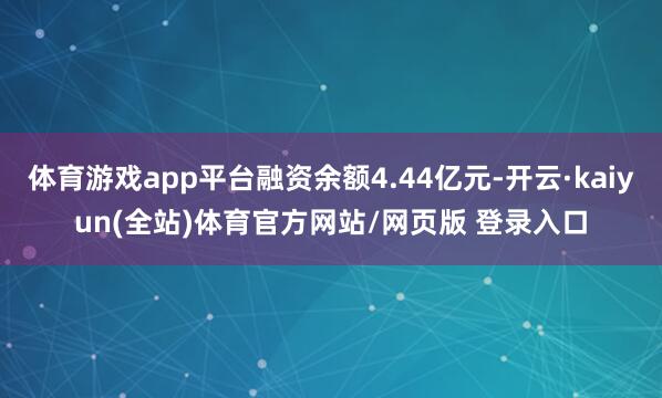 体育游戏app平台融资余额4.44亿元-开云·kaiyun(全站)体育官方网站/网页版 登录入口