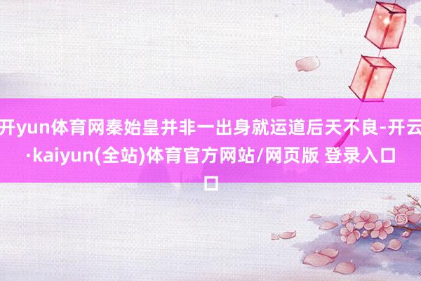开yun体育网秦始皇并非一出身就运道后天不良-开云·kaiyun(全站)体育官方网站/网页版 登录入口