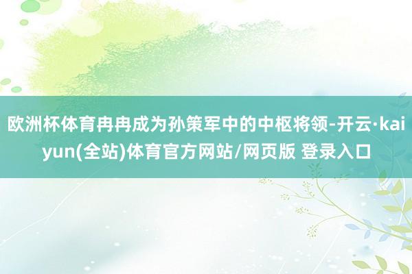 欧洲杯体育冉冉成为孙策军中的中枢将领-开云·kaiyun(全站)体育官方网站/网页版 登录入口