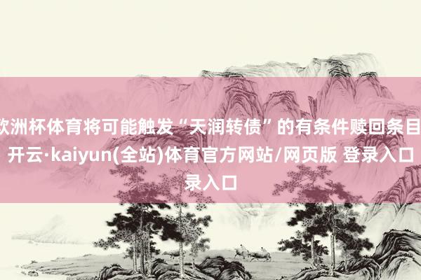欧洲杯体育将可能触发“天润转债”的有条件赎回条目-开云·kaiyun(全站)体育官方网站/网页版 登录入口