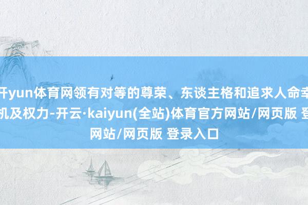 开yun体育网领有对等的尊荣、东谈主格和追求人命幸福的契机及权力-开云·kaiyun(全站)体育官方网站/网页版 登录入口
