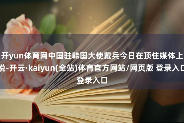 开yun体育网　　中国驻韩国大使戴兵今日在顶住媒体上说-开云·kaiyun(全站)体育官方网站/网页版 登录入口