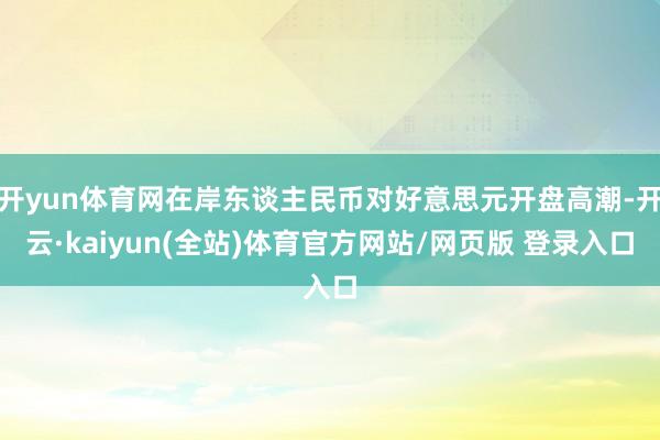 开yun体育网在岸东谈主民币对好意思元开盘高潮-开云·kaiyun(全站)体育官方网站/网页版 登录入口
