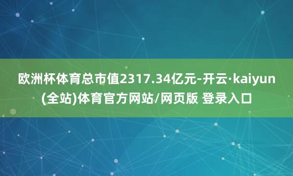 欧洲杯体育总市值2317.34亿元-开云·kaiyun(全站)体育官方网站/网页版 登录入口