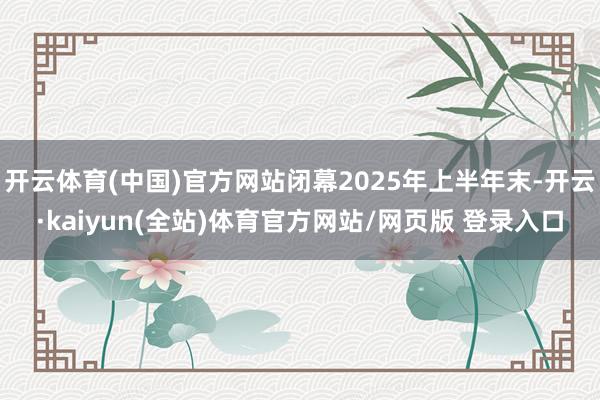 开云体育(中国)官方网站闭幕2025年上半年末-开云·kaiyun(全站)体育官方网站/网页版 登录入口