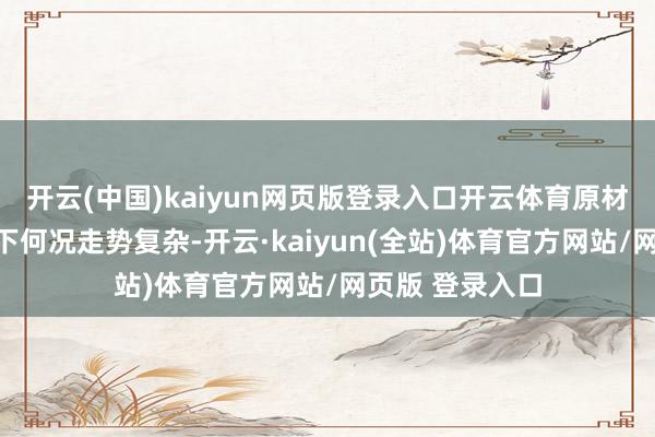 开云(中国)kaiyun网页版登录入口开云体育原材料价钱居高不下何况走势复杂-开云·kaiyun(全站)体育官方网站/网页版 登录入口