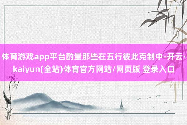 体育游戏app平台酌量那些在五行彼此克制中-开云·kaiyun(全站)体育官方网站/网页版 登录入口