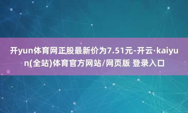 开yun体育网正股最新价为7.51元-开云·kaiyun(全站)体育官方网站/网页版 登录入口