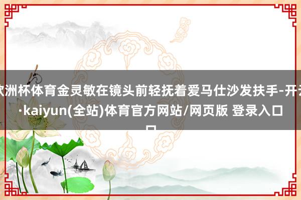 欧洲杯体育金灵敏在镜头前轻抚着爱马仕沙发扶手-开云·kaiyun(全站)体育官方网站/网页版 登录入口