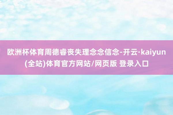 欧洲杯体育周德睿丧失理念念信念-开云·kaiyun(全站)体育官方网站/网页版 登录入口