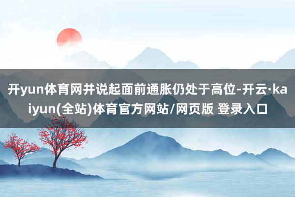 开yun体育网并说起面前通胀仍处于高位-开云·kaiyun(全站)体育官方网站/网页版 登录入口