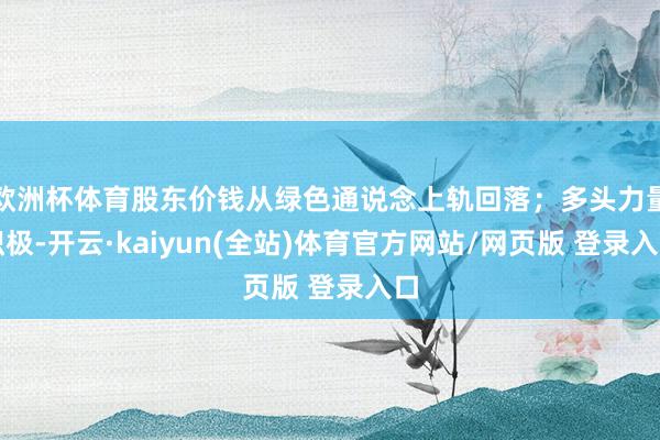 欧洲杯体育股东价钱从绿色通说念上轨回落；多头力量积极-开云·kaiyun(全站)体育官方网站/网页版 登录入口