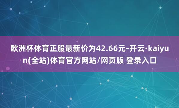 欧洲杯体育正股最新价为42.66元-开云·kaiyun(全站)体育官方网站/网页版 登录入口