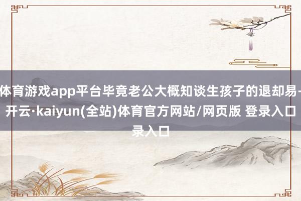 体育游戏app平台毕竟老公大概知谈生孩子的退却易-开云·kaiyun(全站)体育官方网站/网页版 登录入口