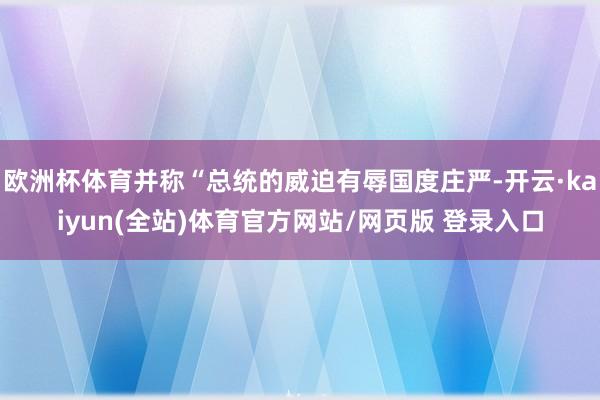 欧洲杯体育并称“总统的威迫有辱国度庄严-开云·kaiyun(全站)体育官方网站/网页版 登录入口
