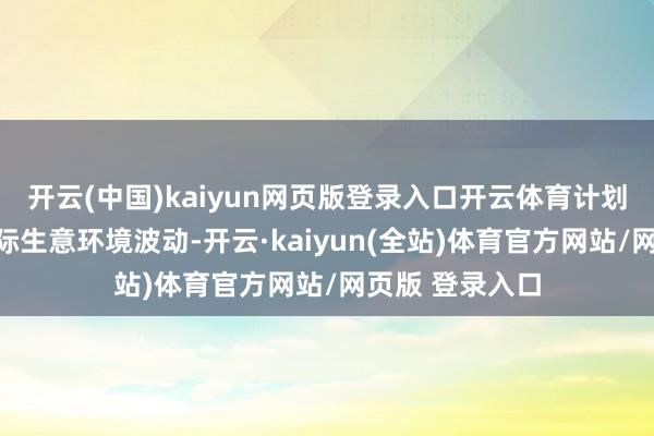 开云(中国)kaiyun网页版登录入口开云体育计划到上半年的国际生意环境波动-开云·kaiyun(全站)体育官方网站/网页版 登录入口