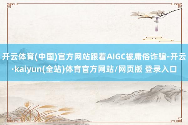 开云体育(中国)官方网站跟着AIGC被庸俗诈骗-开云·kaiyun(全站)体育官方网站/网页版 登录入口