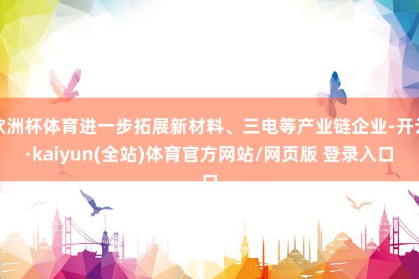 欧洲杯体育进一步拓展新材料、三电等产业链企业-开云·kaiyun(全站)体育官方网站/网页版 登录入口