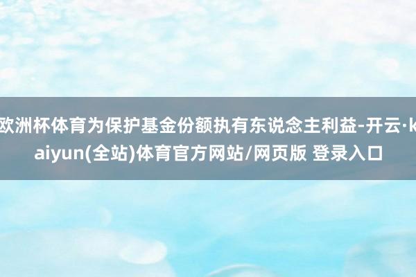 欧洲杯体育为保护基金份额执有东说念主利益-开云·kaiyun(全站)体育官方网站/网页版 登录入口