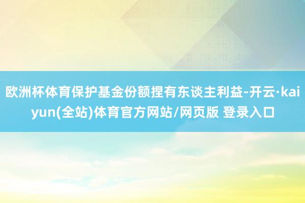 欧洲杯体育保护基金份额捏有东谈主利益-开云·kaiyun(全站)体育官方网站/网页版 登录入口