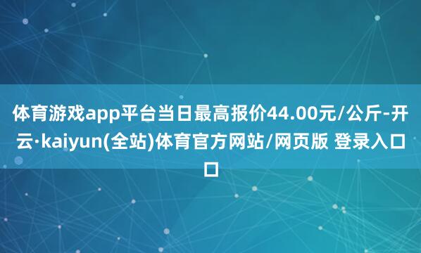 体育游戏app平台当日最高报价44.00元/公斤-开云·kaiyun(全站)体育官方网站/网页版 登录入口