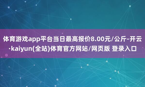 体育游戏app平台当日最高报价8.00元/公斤-开云·kaiyun(全站)体育官方网站/网页版 登录入口