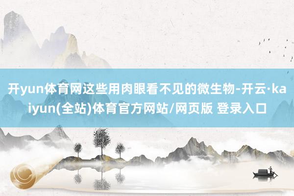 开yun体育网这些用肉眼看不见的微生物-开云·kaiyun(全站)体育官方网站/网页版 登录入口