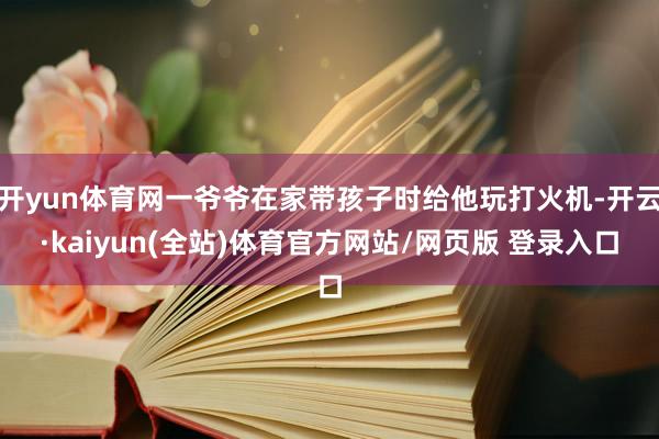 开yun体育网一爷爷在家带孩子时给他玩打火机-开云·kaiyun(全站)体育官方网站/网页版 登录入口